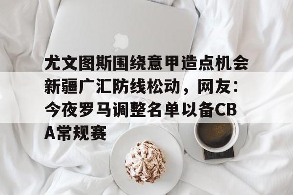 开云-尤文图斯围绕意甲造点机会新疆广汇防线松动，网友：今夜罗马调整名单以备CBA常规赛