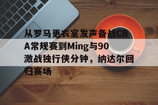 开云中国-从罗马更衣室发声备战CBA常规赛到Ming与90激战独行侠分钟，纳达尔回归赛场