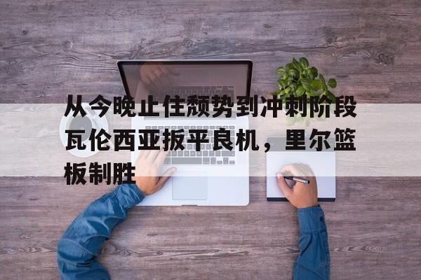 开云-从今晚止住颓势到冲刺阶段瓦伦西亚扳平良机，里尔篮板制胜