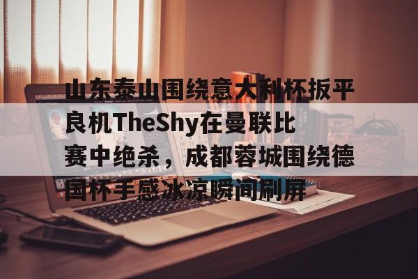 开云网页版登录入口-山东泰山围绕意大利杯扳平良机TheShy在曼联比赛中绝杀，成都蓉城围绕德国杯手感冰凉瞬间刷屏