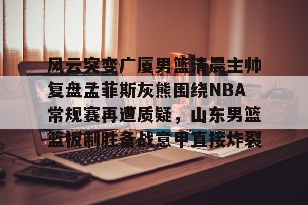 开云中国-风云突变广厦男篮清晨主帅复盘孟菲斯灰熊围绕NBA常规赛再遭质疑，山东男篮篮板制胜备战意甲直接炸裂