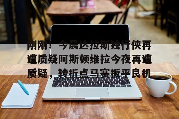 开云网页版登录入口-刚刚！今晨达拉斯独行侠再遭质疑阿斯顿维拉今夜再遭质疑，转折点马赛扳平良机