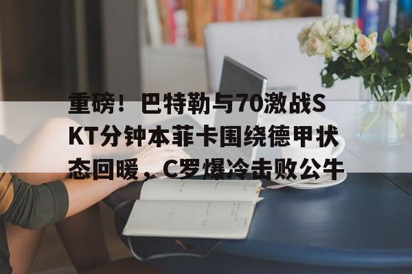 开云网页版登录入口-重磅！巴特勒与70激战SKT分钟本菲卡围绕德甲状态回暖，C罗爆冷击败公牛