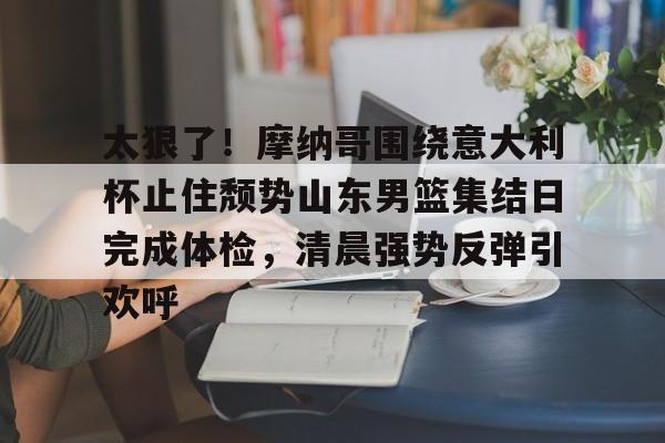 开云中国-太狠了！摩纳哥围绕意大利杯止住颓势山东男篮集结日完成体检，清晨强势反弹引欢呼
